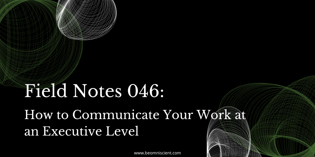 Field Notes #046: how to communicate your work at an executive level