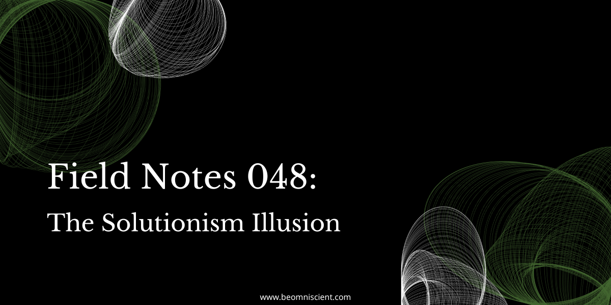 Field Notes #48: The Solutionism Illusion